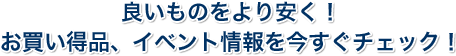 良いものをより安く！お買い得品、イベント情報を今すぐチェック！